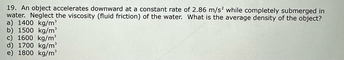 19. An object accelerates downward at a constant rate of 2.86 m/s² while completely submerged in
water. Neglect the viscosity (fluid friction) of the water. What is the average density of the object?
a) 1400 kg/m³
b) 1500 kg/m³
c) 1600 kg/m³
d) 1700 kg/m³
e) 1800 kg/m³