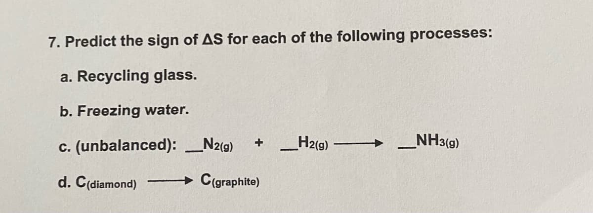 7. Predict the sign of AS for each of the following processes:
a. Recycling glass.
b. Freezing water.
c. (unbalanced): _N2(9)
H2(9)
NH3(g)
d. C(diamond)
C(graphite)
