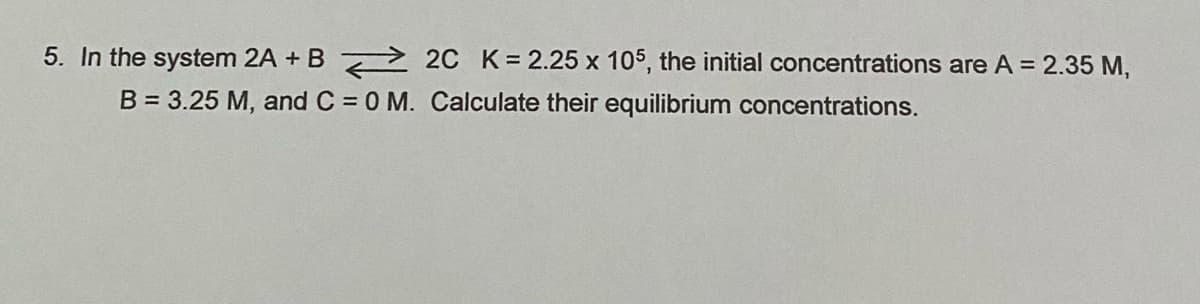 5. In the system 2A + B 2 20 K= 2.25 x 105, the initial concentrations are A = 2.35 M,
B = 3.25 M, and C = 0 M. Calculate their equilibrium concentrations.
