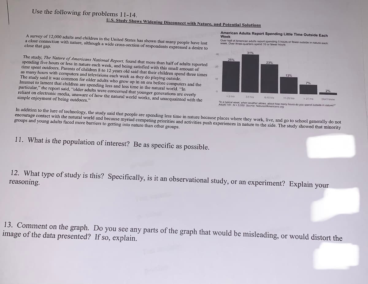 Use the following for problems 11-14.
U.S. Study Shows Widening Disconnect with Nature, and Potential Solutions
American Adults Report Spending Little Time Outside Each
Week
Over half of American adults report spending S hours or fewer outside in nature each
week. Over three-quarters spend 10 or fewer t
A survey of 12,000 adults and children in the United States has shown that many people have lost
a close connection with nature, although a wide cross-section of respondents expressed a desire to
close that gap.
31%
25%
23%
The study, The Nature of Americans National Report, found that more than half of adults reported
spending five hours or less in nature each week, and being satisfied with this small amount of
time spent outdoors. Parents of children 8 to 12 years old said that their children spend three times
as many hours with computers and televisions each week as they do playing outside.
The study said it was common for older adults who grew up in an era before computers and the
Internet to lament that children are spending less and less time in the natural world. "In
particular," the report said, "older adults were concerned that younger generations are overly
reliant on electronic media, unaware of how the natural world works, and unacquainted with the
simple enjoyment of being outdoors."
13%
7%
2 hra
3-5 frs
610 hrs
11-20
>21n
Don krow
"na typcal week when weather
Aduts 18 N5.550 Source NatureofAmercans org
about how many hours do you spend outside in nature?
In addition to the lure of technology, the study said that people are spending less time in nature because places where they work, live, and go to school generally do not
encourage contact with the natural world and because myriad competing priorities and activities push experiences in nature to the side. The study showed that minority
groups and young adults faced more barriers to getting into nature than other groups.
11. What is the population of interest? Be as specific as possible.
12. What type of study is this? Specifically, is it an observational study, or an experiment? Explain your
reasoning.
13. Comment on the graph. Do you see any parts of the graph that would be misleading, or would distort the
image of the data presented? If so, explain.
