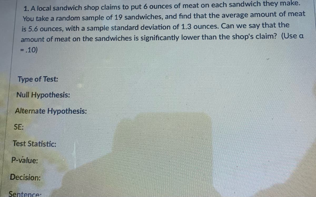 ### Statistical Hypothesis Testing Example

#### Problem Statement
A local sandwich shop claims to put 6 ounces of meat on each sandwich they make. You take a random sample of 19 sandwiches and find that the average amount of meat is 5.6 ounces, with a sample standard deviation of 1.3 ounces. Can we say that the amount of meat on the sandwiches is significantly lower than the shop's claim? (Use α = .10)

#### Required Information:
- **Type of Test:**
  
- **Null Hypothesis (H₀):**

- **Alternate Hypothesis (H₁):**

- **Standard Error (SE):**

- **Test Statistic:**

- **P-value:**

- **Decision:**

- **Conclusion Sentence:**

### Explanation
To determine whether the sandwich shop's claim is valid or the amount of meat is significantly lower, we will conduct a hypothesis test. Here is the step-by-step process:

1. **Type of Test:** 
   We will use a one-sample t-test because the sample size is small (n < 30), and we do not know the population standard deviation.

2. **Null Hypothesis (H₀):**
   The null hypothesis states that the true mean amount of meat is 6 ounces.
   \[ H₀: \mu = 6 \]

3. **Alternate Hypothesis (H₁):**
   The alternate hypothesis states that the true mean amount of meat is less than 6 ounces.
   \[ H₁: \mu < 6 \]

4. **Standard Error (SE):**
   The standard error of the mean can be calculated using the formula:
   \[ SE = \frac{s}{\sqrt{n}} \]
   where \( s \) is the sample standard deviation and \( n \) is the sample size.
   \[ SE = \frac{1.3}{\sqrt{19}} \]

5. **Test Statistic:**
   The test statistic for a one-sample t-test is calculated as:
   \[ t = \frac{\bar{x} - \mu}{SE} \]
   where \( \bar{x} \) is the sample mean.
   \[ t = \frac{5.6 - 6}{SE} \]

6. **P-value:**
   Using the t-distribution table (or a statistical software), we compare the calculated t