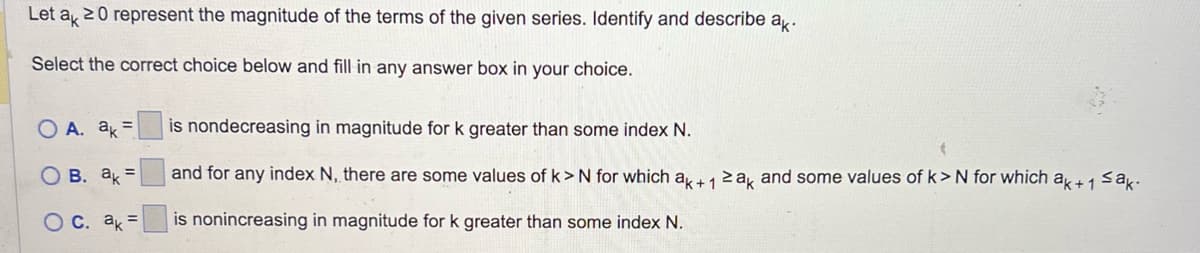 Let ak 20 represent the magnitude of the terms of the given series. Identify and describe ak.
Select the correct choice below and fill in any answer box in your choice.
A. ak =
OB. ak =
O c. ak =
is nondecreasing in magnitude for k greater than some index N.
and for any index N, there are some values of k> N for which ak+ 1 ≥ak and some values of k>N for which ak+1 ≤ak.
is nonincreasing in magnitude for k greater than some index N.