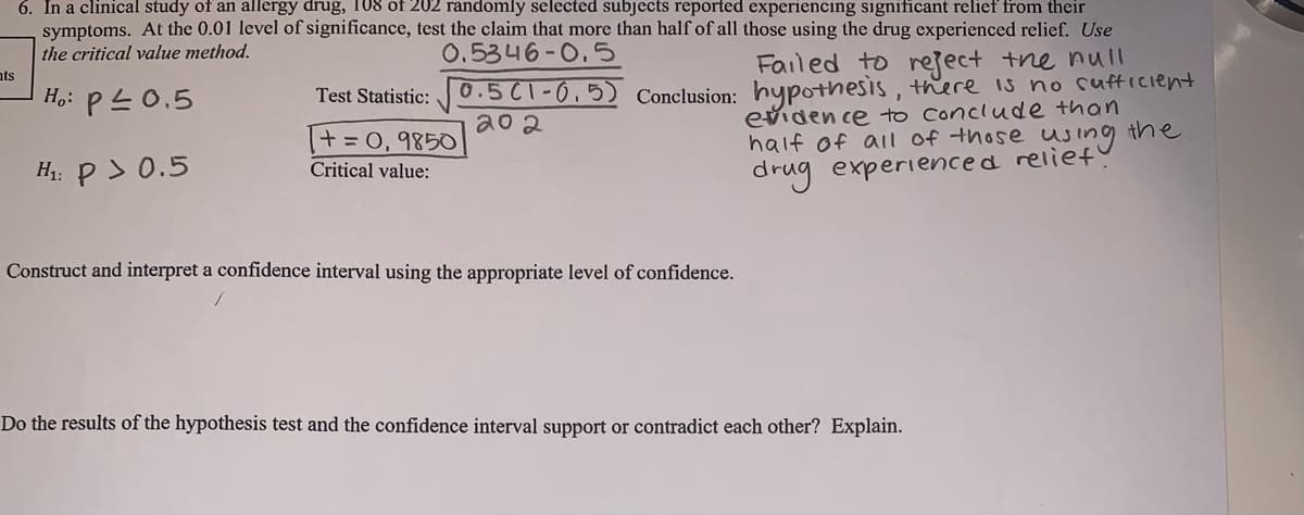 6. In a clinical study of an allergy drug, 108 of 202 randomly selected subjects reported experiencing significant relief from their
symptoms. At the 0.01 level of significance, test the claim that more than half of all those using the drug experienced relief. Use
the critical value method.
0.5346-0.5
Failed to reject tne null
Conclusion: hypothesis, there is no cufticient
eviden ce to Conclude than
half of al of those using the
drug experienced reliet
ats
H,: PL0,5
Test Statistic: 0.5C1-0,5)
a0 2
+=0, 9850
H: P> 0.5
Critical value:
Construct and interpret a confidence interval using the appropriate level of confidence.
Do the results of the hypothesis test and the confidence interval support or contradict each other? Explain.
