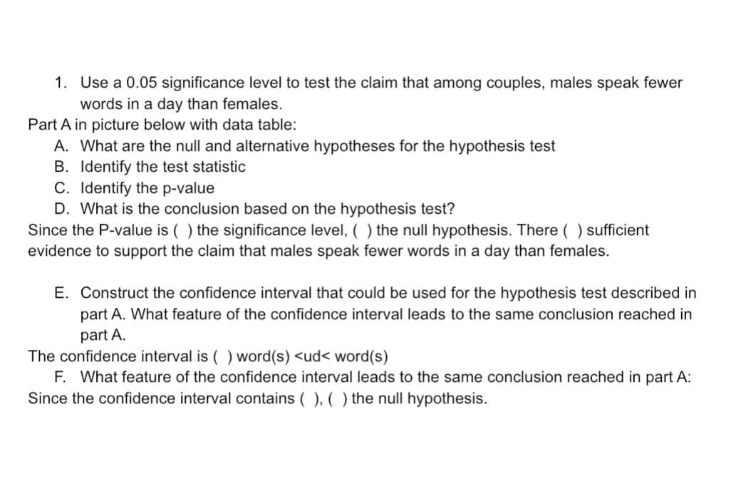 1. Use a 0.05 significance level to test the claim that among couples, males speak fewer
words in a day than females.
Part A in picture below with data table:
A. What are the null and alternative hypotheses for the hypothesis test
B. Identify the test statistic
C. Identify the p-value
D. What is the conclusion based on the hypothesis test?
Since the P-value is ( ) the significance level, ( ) the null hypothesis. There ( ) sufficient
evidence to support the claim that males speak fewer words in a day than females.
E. Construct the confidence interval that could be used for the hypothesis test described in
part A. What feature of the confidence interval leads to the same conclusion reached in
part A.
The confidence interval is ( ) word(s) <ud< word(s)
F. What feature of the confidence interval leads to the same conclusion reached in part A:
Since the confidence interval contains ( ), ( ) the null hypothesis.
