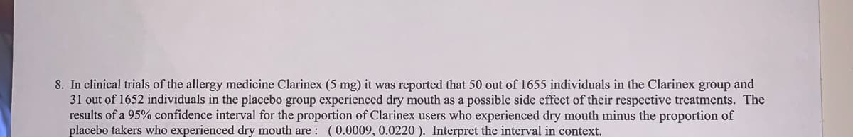 8. In clinical trials of the allergy medicine Clarinex (5 mg) it was reported that 50 out of 1655 individuals in the Clarinex group and
31 out of 1652 individuals in the placebo group experienced dry mouth as a possible side effect of their respective treatments. The
results of a 95% confidence interval for the proportion of Clarinex users who experienced dry mouth minus the proportion of
placebo takers who experienced dry mouth are : (0.0009, 0.0220 ). Interpret the interval in context.
