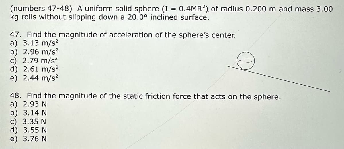 (numbers 47-48) A uniform solid sphere (I = 0.4MR2) of radius 0.200 m and mass 3.00
kg rolls without slipping down a 20.0° inclined surface.
47. Find the magnitude of acceleration of the sphere's center.
a) 3.13 m/s²
b) 2.96 m/s²
c) 2.79 m/s²
d) 2.61 m/s²
e) 2.44 m/s²
48. Find the magnitude of the static friction force that acts on the sphere.
a) 2.93 N
b) 3.14 N
c) 3.35 N
d) 3.55 N
e) 3.76 N