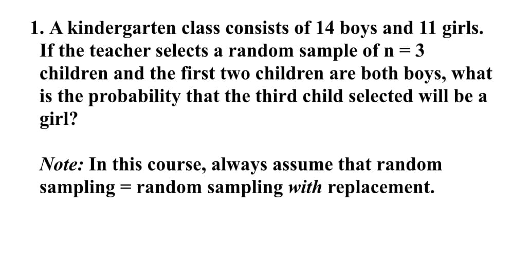 1. A kindergarten class consists of 14 boys and 11 girls.
If the teacher selects a random sample of n = 3
children and the first two children are both boys, what
is the probability that the third child selected will be a
girl?
Note: In this course, always assume that random
sampling = random sampling with replacement.