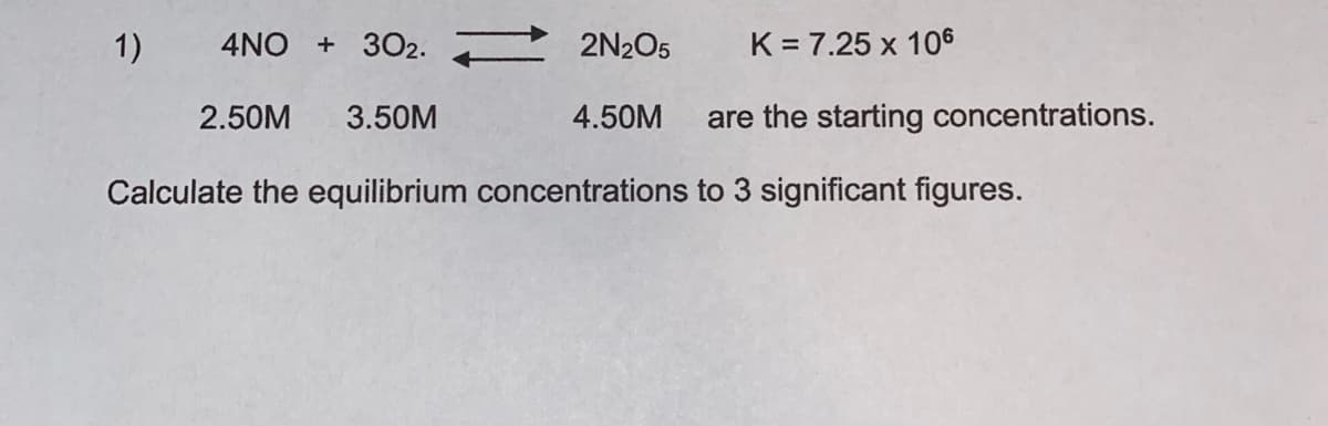 1)
4NO + 302.
2N205
K = 7.25 x 106
2.50M
3.50M
4.50M
are the starting concentrations.
Calculate the equilibrium concentrations to 3 significant figures.
