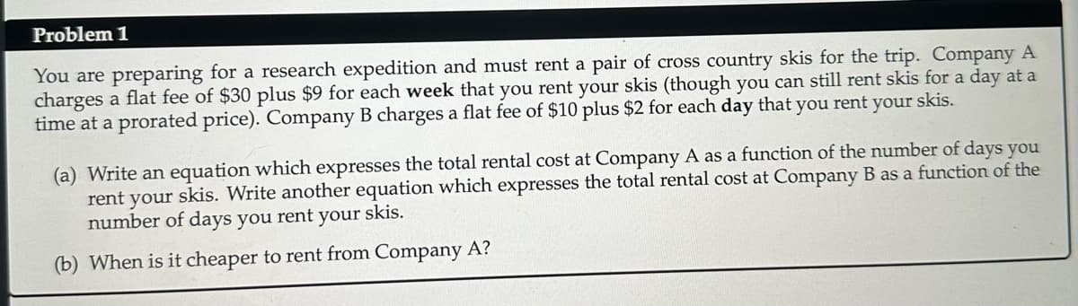 Problem 1
You are preparing for a research expedition and must rent a pair of cross country skis for the trip. Company A
charges a flat fee of $30 plus $9 for each week that you rent your skis (though you can still rent skis for a day at a
time at a prorated price). Company B charges a flat fee of $10 plus $2 for each day that you rent your skis.
(a) Write an equation which expresses the total rental cost at Company A as a function of the number of days you
rent your skis. Write another equation which expresses the total rental cost at Company B as a function of the
number of days you rent your skis.
(b) When is it cheaper to rent from Company A?