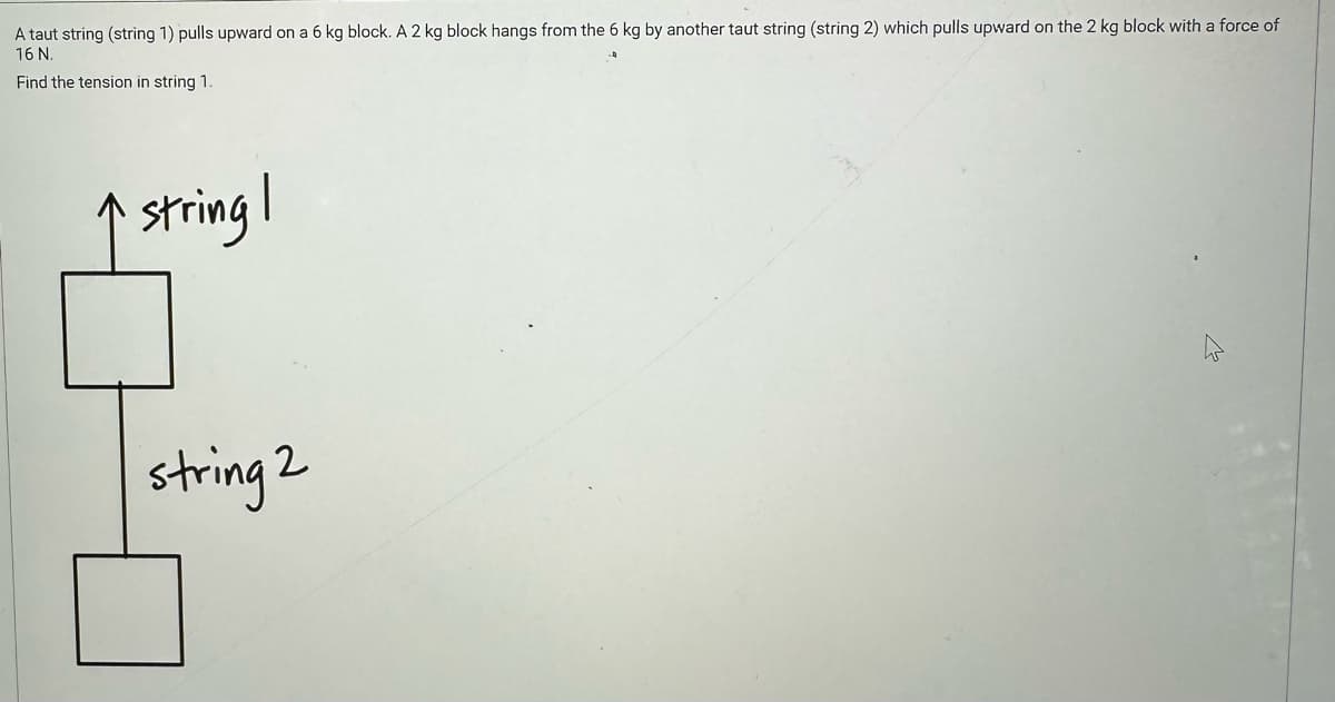 A taut string (string 1) pulls upward on a 6 kg block. A 2 kg block hangs from the 6 kg by another taut string (string 2) which pulls upward on the 2 kg block with a force of
16 N.
Find the tension in string 1.
string I
string 2