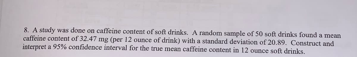 8. A study was done on caffeine content of soft drinks. A random sample of 50 soft drinks found a mean
caffeine content of 32.47 mg (per 12 ounce of drink) with a standard deviation of 20.89. Construct and
interpret a 95% confidence interval for the true mean caffeine content in 12 ounce soft drinks.
