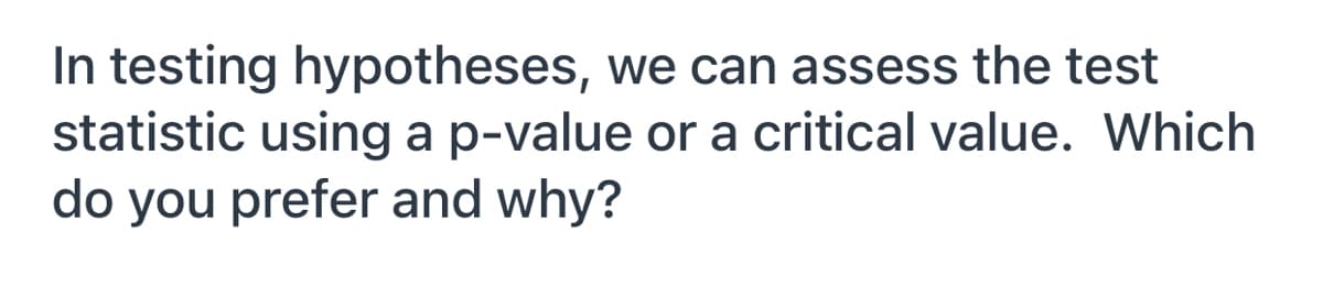 In testing hypotheses, we can assess the test
statistic using ap-value or a critical value. Which
do you prefer and why?
