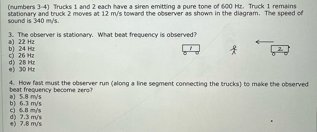 (numbers 3-4) Trucks 1 and 2 each have a siren emitting a pure tone of 600 Hz. Truck 1 remains
stationary and truck 2 moves at 12 m/s toward the observer as shown in the diagram. The speed of
sound is 340 m/s.
3. The observer is stationary. What beat frequency is observed?
a) 22 Hz
b) 24 Hz
c) 26 Hz
d) 28 Hz
e) 30 Hz
f
4. How fast must the observer run (along a line segment connecting the trucks) to make the observed
beat frequency become zero?
a) 5.8 m/s
b) 6.3 m/s
c) 6.8 m/s
d) 7.3 m/s
e) 7.8 m/s