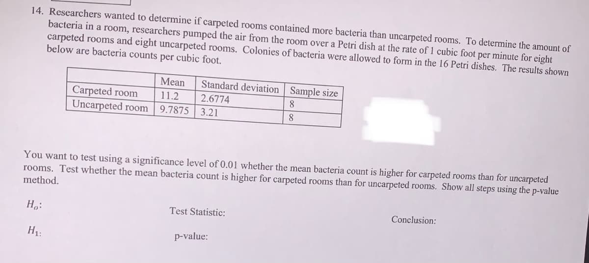 14. Researchers wanted to determine if carpeted rooms contained more bacteria than uncarpeted rooms. To determine the amount of
bacteria in a room, researchers pumped the air from the room over a Petri dish at the rate of 1 cubic foot per minute for eight
carpeted rooms and eight uncarpeted rooms. Colonies of bacteria were allowed to form in the 16 Petri dishes. The results shown
below are bacteria counts per cubic foot.
Mean
Standard deviation | Sample size
Carpeted room
Uncarpeted room
11.2
2.6774
9.7875 3.21
8.
8
You want to test using a significance level of 0.01 whether the mean bacteria count is higher for carpeted rooms than for uncarpeted
rooms. Test whether the mean bacteria count is higher for carpeted rooms than for uncarpeted rooms. Show all steps using the p-value
method.
H,:
Test Statistic:
Conclusion:
H1:
p-value:
