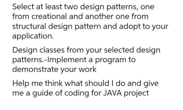 Select at least two design patterns, one
from creational and another one from
structural design pattern and adopt to your
application.
Design classes from your selected design
patterns.-Implement a program to
demonstrate your work
Help me think what should I do and give
me a guide of coding for JAVA project
