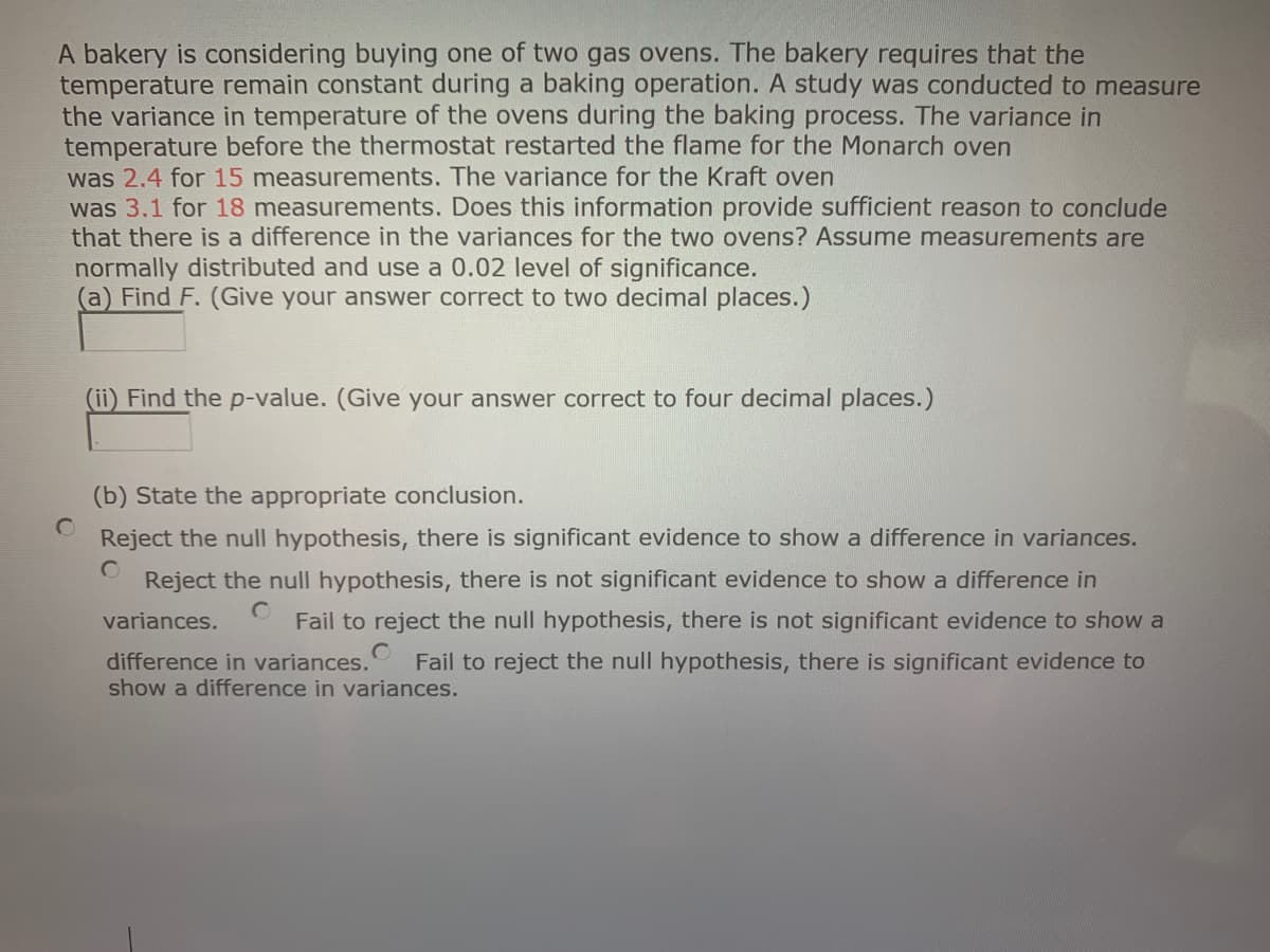 A bakery is considering buying one of two gas ovens. The bakery requires that the
temperature remain constant during a baking operation. A study was conducted to measure
the variance in temperature of the ovens during the baking process. The variance in
temperature before the thermostat restarted the flame for the Monarch oven
was 2.4 for 15 measurements. The variance for the Kraft oven
was 3.1 for 18 measurements. Does this information provide sufficient reason to conclude
that there is a difference in the variances for the two ovens? Assume measurements are
normally distributed and use a 0.02 level of significance.
(a) Find F. (Give your answer correct to two decimal places.)
(ii) Find the p-value. (Give your answer correct to four decimal places.)
(b) State the appropriate conclusion.
Reject the null hypothesis, there is significant evidence to show a difference in variances.
Reject the null hypothesis, there is not significant evidence to show a difference in
Fail to reject the null hypothesis, there is not significant evidence to show a
variances.
Fail to reject the null hypothesis, there is significant evidence to
difference in variances.
show a difference in variances.
