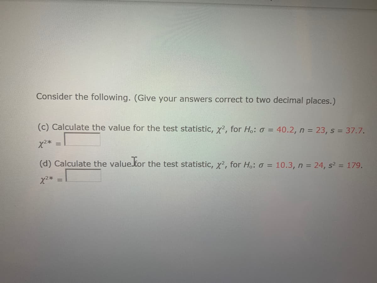 Consider the following. (Give your answers correct to two decimal places.)
(c) Calculate the value for the test statistic, x?, for Ho: o = 40.2, n = 23, s = 37.7.
(d) Calculate the value.for the test statistic, x?, for H.: o = 10.3, n = 24, s? = 179.
%3D
