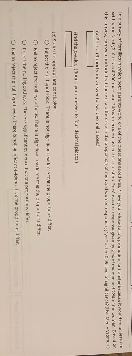 In a survey of families in which both parents work, one of the questions asked was, "Have you refused a job, promotion, or transfer because it would mean less tim
with your family?" A total of 200 men and 200 women were asked this question. "Yes" was the response given by 26% of the men and 22% of the women. Based on
this survey, can we conclude that there is a difference in the proportion of men and women responding "yes" at the 0.05 level of significance? (Use Men - Women.)
(a) Find z. (Round your answer to two decimal places.)
Find the p-value. (Round your answer to four decimal places.)
answer this queson
(b) State the appropriate conclusion.
O Reject the null hypothesis. There is not significant evidence that the proportions differ.
O Fail to reject the null hypothesis. There is significant evidence that the proportions differ.
O Reject the null hypothesis. There is significant evidence that the proportions differ.
O Fail to reject the null hypothesis. There is not significant evidence that the proportions differ.
