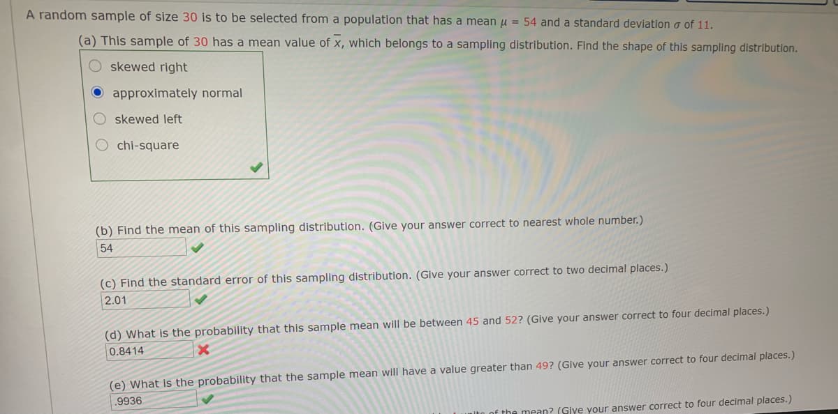 A random sample of size 30 is to be selected from a population that has a mean u = 54 and a standard deviation o of 11.
(a) This sample of 30 has a mean value of x, which belongs to a sampling distribution. Find the shape of this sampling distribution.
O skewed right
O approximately normal
skewed left
chi-square
(b) Find the mean of this sampling distribution. (Give your answer correct to nearest whole number.)
54
(c) Find the standard error of this sampling distribution. (Give your answer correct to two decimal places.)
2.01
(d) What is the probability that this sample mean will be between 45 and 52? (Give your answer correct to four decimal places.)
0.8414
(e) What is the probability that the sample mean will have a value greater than 49? (Give your answer correct to four decimal places.)
.9936
Lof the mean? (Give your answer correct to four decimal places.)
