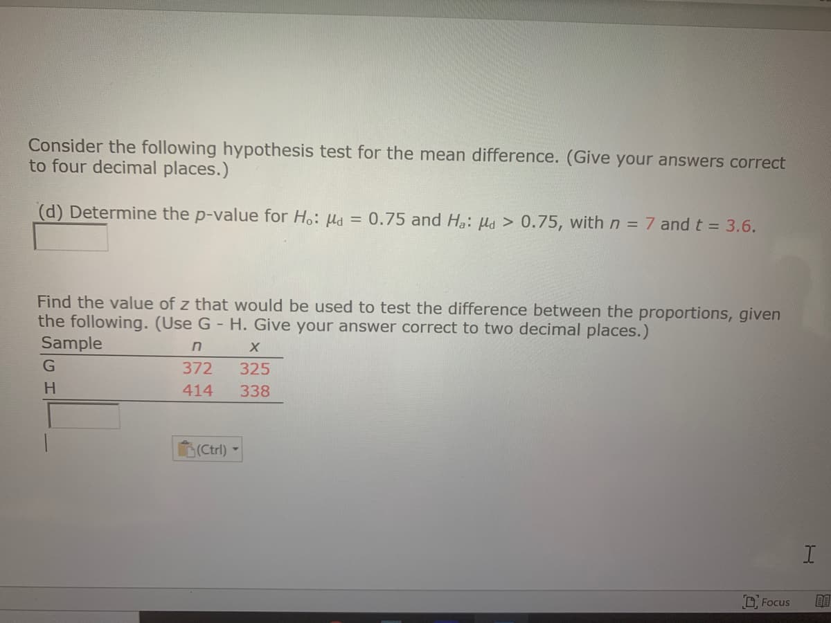 Consider the following hypothesis test for the mean difference. (Give your answers correct
to four decimal places.)
(d) Determine the p-value for H.: µa = 0.75 and Ha: Ha > 0.75, with n = 7 and t = 3.6.
Find the value of z that would be used to test the difference between the proportions, given
the following. (Use G - H. Give your answer correct to two decimal places.)
Sample
G
372
325
414
338
(Ctrl)
D Focus
