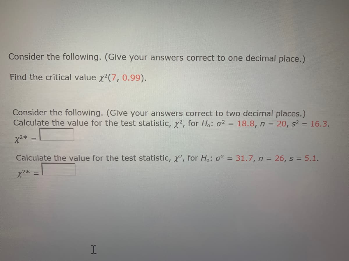 Consider the following. (Give your answers correct to one decimal place.)
Find the critical value x'(7, 0.99).
Consider the following. (Give your answers correct to two decimal places.)
Calculate the value for the test statistic, X², for Ho: o2 = 18.8, n = 20, s? = 16.3.
Calculate the value for the test statistic, x², for Ho: o² = 31.7, n = 26, s = 5.1.
%3D
