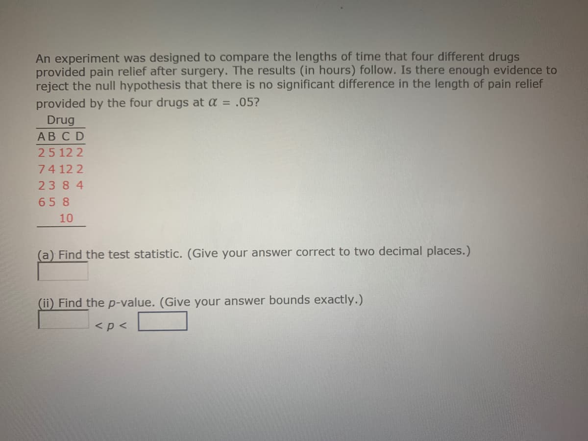 An experiment was designed to compare the lengths of time that four different drugs
provided pain relief after surgery. The results (in hours) follow. Is there enough evidence to
reject the null hypothesis that there is no significant difference in the length of pain relief
provided by the four drugs at a = .05?
Drug
АВCD
25 12 2
7412 2
2384
65 8
10
(a) Find the test statistic. (Give your answer correct to two decimal places.)
(ii) Find the p-value. (Give your answer bounds exactly.)
<p <
