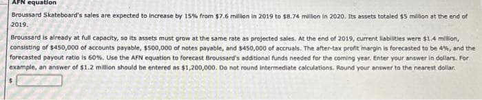 AFN equation
Broussard Skateboard's sales are expected to increase by 15 % from $7.6 million in 2019 to $8.74 million in 2020. Its assets totaled $5 million at the end of
2019.
Broussard is already at full capacity, so its assets must grow at the same rate as projected sales. At the end of 2019, current liabilities were $1.4 million,
consisting of $450,000 of accounts payable, $500,000 of notes payable, and $450,000 of accruals. The after-tax profit margin is forecasted to be 4%, and the
forecasted payout ratio is 60%. Use the AFN equation to forecast Broussard's additional funds needed for the coming year. Enter your answer in dollars. For
example, an answer of $1.2 million should be entered as $1,200,000. Do not round intermediate calculations. Round your answer to the nearest dollar.