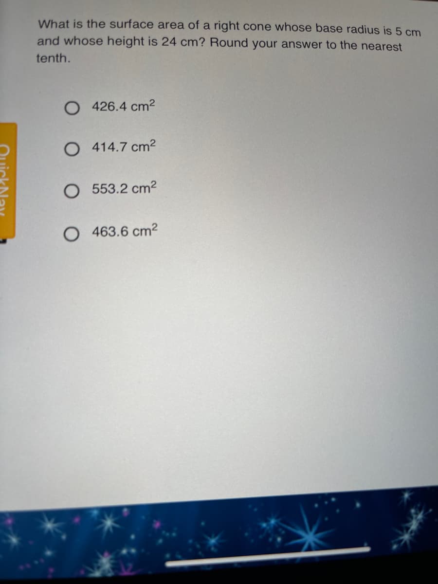 What is the surface area of a right cone whose base radius is 5 cm
and whose height is 24 cm? Round your answer to the nearest
tenth.
O 426.4 cm2
O 414.7 cm²
553.2 cm2
O 463.6 cm2
