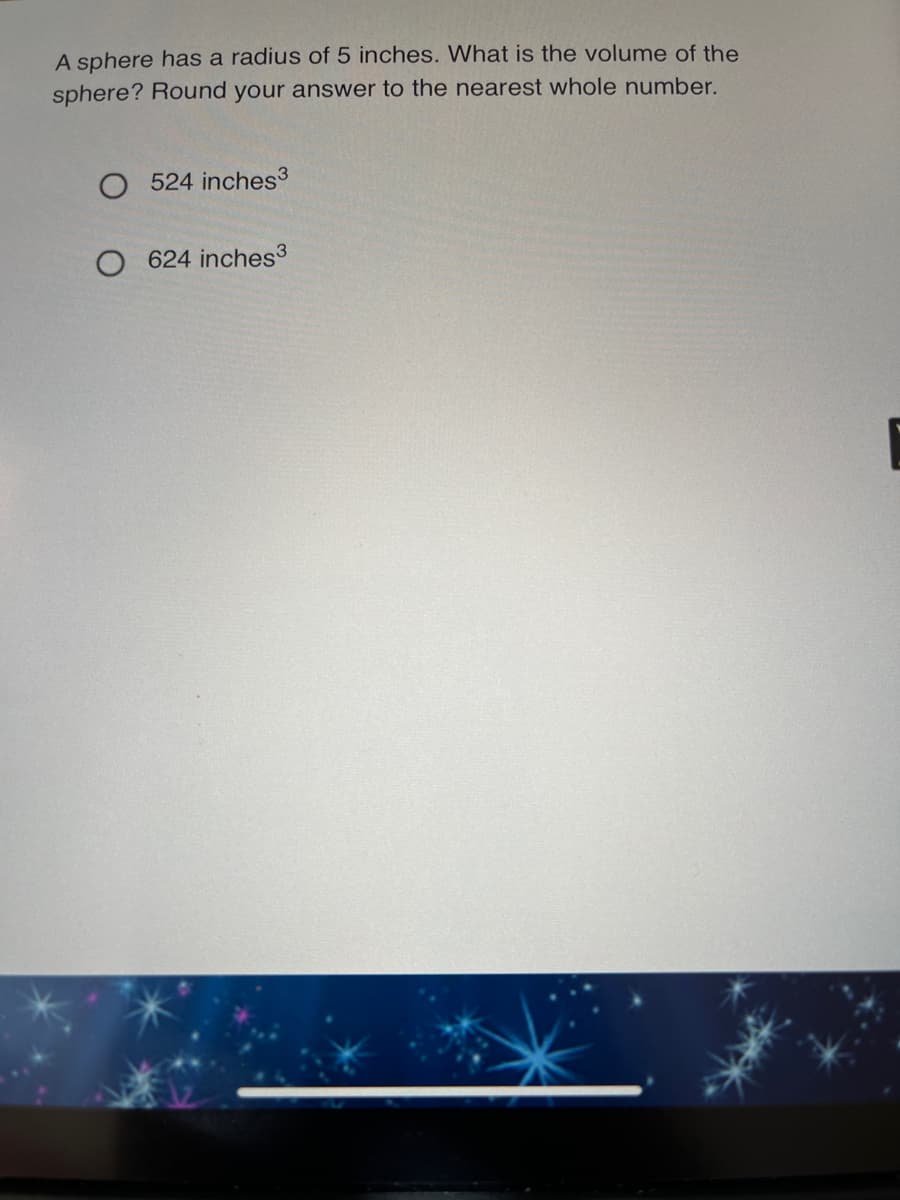 A sphere has a radius of 5 inches. What is the volume of the
sphere? Round your answer to the nearest whole number.
524 inches3
624 inches3
