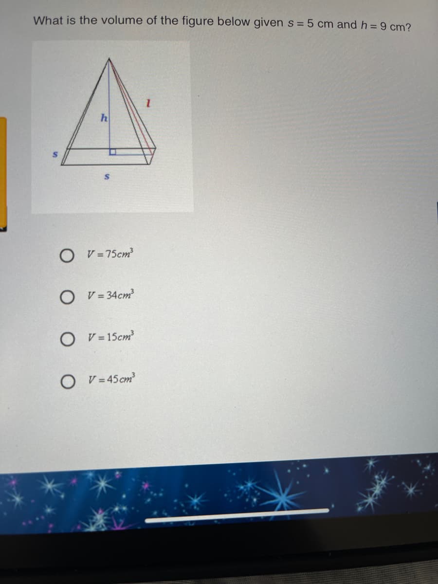 What is the volume of the figure below given s =5 cm and h =9 cm?
h
V = 75cm
V = 34cm
V = 15cm
V = 45 cm
