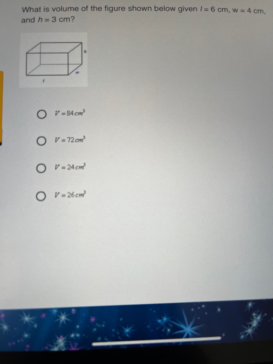 What is volume of the figure shown below given /= 6 cm, w = 4 cm.
and h= 3 cm?
O v=84 cm
O V=72 cm
O V= 24 cm
O V- 26cm
