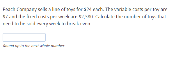 Peach Company sells a line of toys for $24 each. The variable costs per toy are
$7 and the fixed costs per week are $2,380. Calculate the number of toys that
need to be sold every week to break even.
Round up to the next whole number
