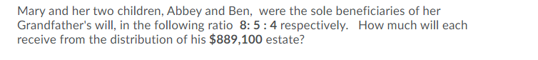 Mary and her two children, Abbey and Ben, were the sole beneficiaries of her
Grandfather's will, in the following ratio 8:5:4 respectively. How much will each
receive from the distribution of his $889,100 estate?
