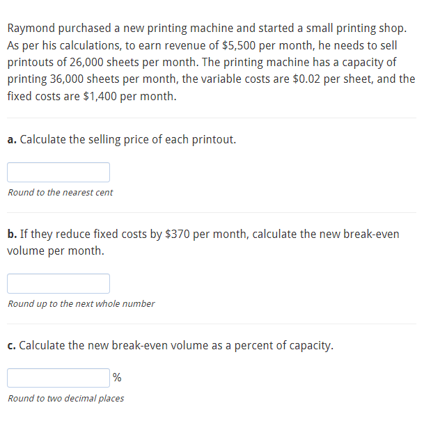 Raymond purchased a new printing machine and started a small printing shop.
As per his calculations, to earn revenue of $5,500 per month, he needs to sell
printouts of 26,000 sheets per month. The printing machine has a capacity of
printing 36,000 sheets per month, the variable costs are $0.02 per sheet, and the
fixed costs are $1,400 per month.
a. Calculate the selling price of each printout.
Round to the nearest cent
b. If they reduce fixed costs by $370 per month, calculate the new break-even
volume per month.
Round up to the next whole number
c. Calculate the new break-even volume as a percent of capacity.
%
Round to two decimal places
