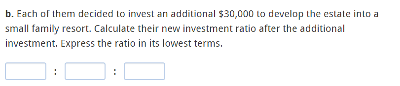 b. Each of them decided to invest an additional $30,000 to develop the estate into a
small family resort. Calculate their new investment ratio after the additional
investment. Express the ratio in its lowest terms.
:
