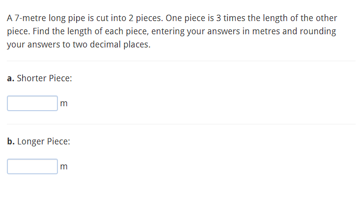 A 7-metre long pipe is cut into 2 pieces. One piece is 3 times the length of the other
piece. Find the length of each piece, entering your answers in metres and rounding
your answers to two decimal places.
a. Shorter Piece:
m
b. Longer Piece:
m
