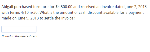 Abigail purchased furniture for $4,500.00 and received an invoice dated June 2, 2013
with terms 4/10 n/30. What is the amount of cash discount available for a payment
made on June 9, 2013 to settle the invoice?
Round to the nearest cent
