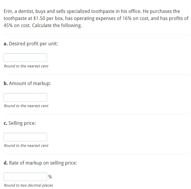 Erin, a dentist, buys and sells specialized toothpaste in his office. He purchases the
toothpaste at $1.50 per box, has operating expenses of 16% on cost, and has profits of
45% on cost. Calculate the following.
a. Desired profit per unit:
Round to the nearest cent
b. Amount of markup:
Round to the nearest cent
c. Selling price:
Round to the nearest cent
d. Rate of markup on selling price:
%
Round to two decimal places
