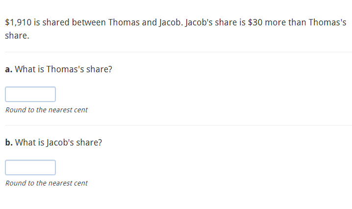 $1,910 is shared between Thomas and Jacob. Jacob's share is $30 more than Thomas's
share.
a. What is Thomas's share?
Round to the nearest cent
b. What is Jacob's share?
Round to the nearest cent
