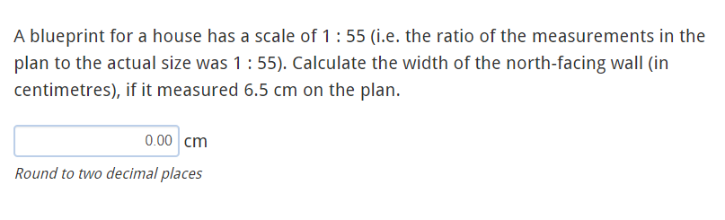 A blueprint for a house has a scale of 1:55 (i.e. the ratio of the measurements in the
plan to the actual size was 1:55). Calculate the width of the north-facing wall (in
centimetres), if it measured 6.5 cm on the plan.
0.00 cm
Round to two decimal places
