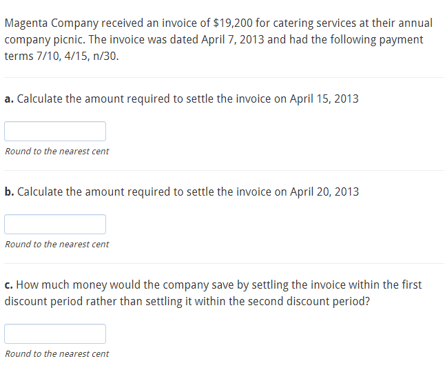 Magenta Company received an invoice of $19,200 for catering services at their annual
company picnic. The invoice was dated April 7, 2013 and had the following payment
terms 7/10, 4/15, n/30.
a. Calculate the amount required to settle the invoice on April 15, 2013
Round to the nearest cent
b. Calculate the amount required to settle the invoice on April 20, 2013
Round to the nearest cent
c. How much money would the company save by settling the invoice within the first
discount period rather than settling it within the second discount period?
Round to the nearest cent
