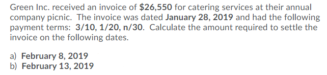 Green Inc. received an invoice of $26,550 for catering services at their annual
company picnic. The invoice was dated January 28, 2019 and had the following
payment terms: 3/10, 1/20, n/30. Calculate the amount required to settle the
invoice on the following dates.
a) February 8, 2019
b) February 13, 2019
