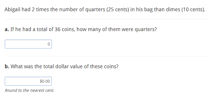 Abigail had 2 times the number of quarters (25 cents) in his bag than dimes (10 cents).
a. If he had a total of 36 coins, how many of them were quarters?
b. What was the total dollar value of these coins?
s0.00
Round to the nearest cent.
