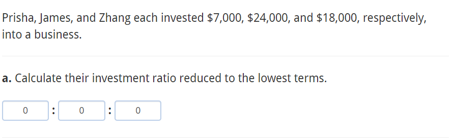 Prisha, James, and Zhang each invested $7,000, $24,000, and $18,000, respectively,
into a business.
a. Calculate their investment ratio reduced to the lowest terms.
:
:
