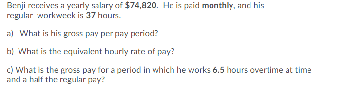 Benji receives a yearly salary of $74,820. He is paid monthly, and his
regular workweek is 37 hours.
a) What is his gross pay per pay period?
b) What is the equivalent hourly rate of pay?
c) What is the gross pay for a period in which he works 6.5 hours overtime at time
and a half the regular pay?
