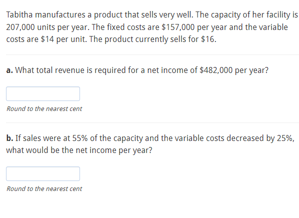 Tabitha manufactures a product that sells very well. The capacity of her facility is
207,000 units per year. The fixed costs are $157,000 per year and the variable
costs are $14 per unit. The product currently sells for $16.
a. What total revenue is required for a net income of $482,000 per year?
Round to the nearest cent
b. If sales were at 55% of the capacity and the variable costs decreased by 25%,
what would be the net income per year?
Round to the nearest cent
