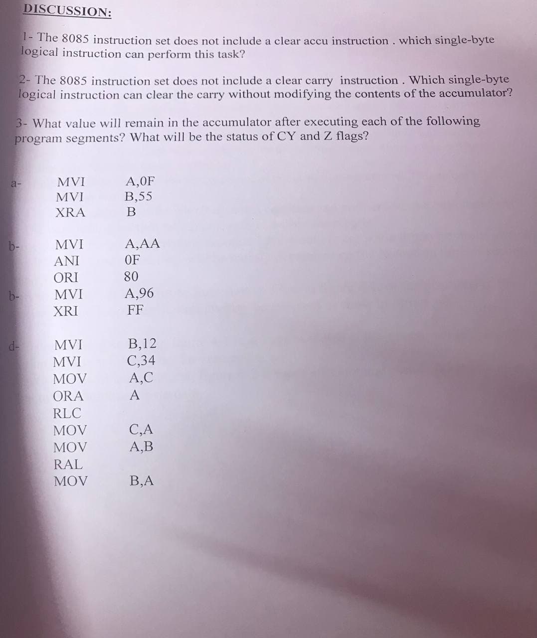 DISCUSSION:
I- The 8085 instruction set does not include a clear accu instruction. which single-byte
logical instruction can perform this task?
2- The 8085 instruction set does not include a clear carry instruction. Which single-byte
logical instruction can clear the carry without modifying the contents of the accumulator?
3- What value will remain in the accumulator after executing each of the following
program segments? What will be the status of CY and Z flags?
A,0F
В,55
a-
MVI
MVI
XRA
b-
MVI
A,AA
ANI
OF
ORI
80
b-
MVI
A,96
XRI
FF
В, 12
С,34
A,C
d-
MVI
MVI
MOV
ORA
A
RLC
C,A
А,В
MOV
MOV
RAL
MÓV
В,А
