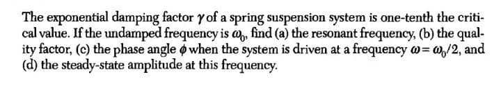 The exponential damping factor y of a spring suspension system is one-tenth the criti-
cal value. If the undamped frequency is a, find (a) the resonant frequency, (b) the qual-
ity factor, (c) the phase angle o when the system is driven at a frequency w= @,/2, and
(d) the steady-state amplitude at this frequency.
