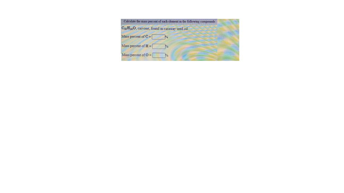 Calculate the mass percent of each element in the following compounds:
C10H40, carvone, found in caraway seed oil
Mass percent of C =
Mass percent of H =
Mass percent of O =
