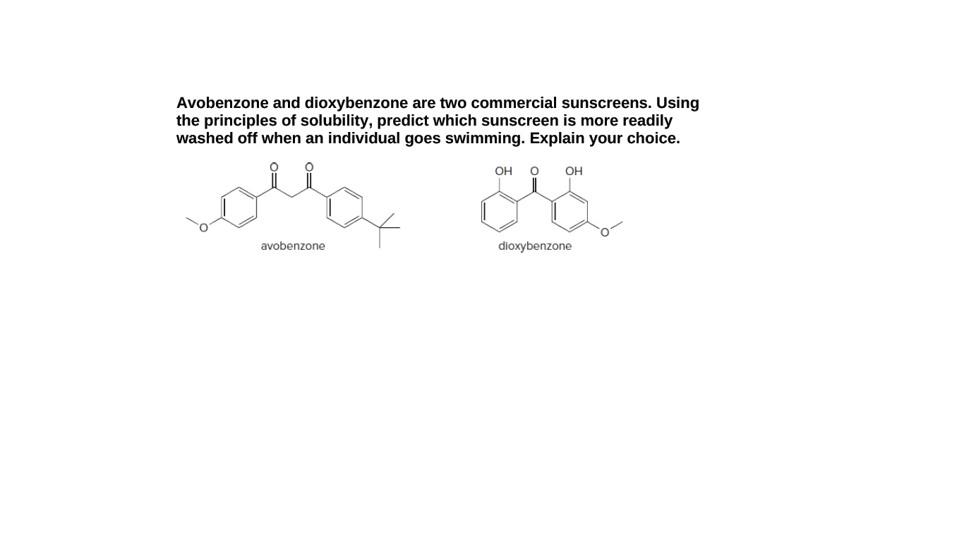 Avobenzone and dioxybenzone are two commercial sunscreens. Using
the principles of solubility, predict which sunscreen is more readily
washed off when an individual goes swimming. Explain your choice.
OH
OH
avobenzone
dioxybenzone
